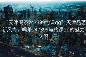 “天津喝茶247399約課qq”天津品茗新風(fēng)尚，喝茶247399與約課qq的魅力交織