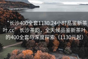 “長(zhǎng)沙400全套1130.24小時(shí)品鑒新茶葉.cc”長(zhǎng)沙茶韻，全天候品鑒新茶葉的400全套與深度探索（1130元起）