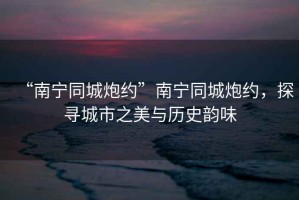 “南寧同城炮約”南寧同城炮約，探尋城市之美與歷史韻味