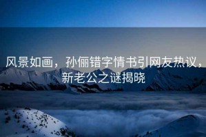 風(fēng)景如畫(huà)，孫儷錯(cuò)字情書(shū)引網(wǎng)友熱議，新老公之謎揭曉