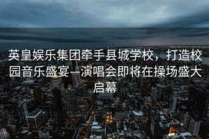 英皇娛樂集團(tuán)牽手縣城學(xué)校，打造校園音樂盛宴—演唱會即將在操場盛大啟幕