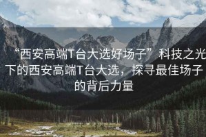 “西安高端T臺(tái)大選好場子”科技之光下的西安高端T臺(tái)大選，探尋最佳場子的背后力量