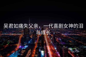 吳君如痛失父親，一代喜劇女神的淚與成長(zhǎng)