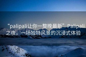 “palipali讓你一整晚最新”P(pán)alipali之夜，一場(chǎng)獨(dú)特風(fēng)景的沉浸式體驗(yàn)