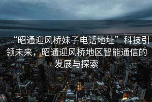 “昭通迎風橋妹子電話地址”科技引領未來，昭通迎風橋地區(qū)智能通信的發(fā)展與探索