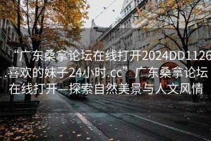 “廣東桑拿論壇在線打開2024DD1126.喜歡的妹子24小時(shí).cc”廣東桑拿論壇在線打開—探索自然美景與人文風(fēng)情