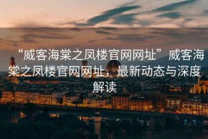 “威客海棠之鳳樓官網(wǎng)網(wǎng)址”威客海棠之鳳樓官網(wǎng)網(wǎng)址，最新動態(tài)與深度解讀