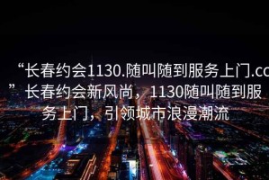 “長春約會1130.隨叫隨到服務(wù)上門.cc”長春約會新風(fēng)尚，1130隨叫隨到服務(wù)上門，引領(lǐng)城市浪漫潮流