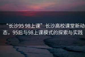 “長沙95 98上課”長沙高校課堂新動態(tài)，95后與98上課模式的探索與實踐