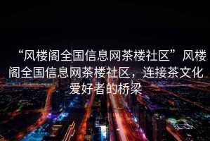 “風(fēng)樓閣全國(guó)信息網(wǎng)茶樓社區(qū)”風(fēng)樓閣全國(guó)信息網(wǎng)茶樓社區(qū)，連接茶文化愛好者的橋梁