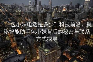 “包小妹電話是多少”科技前沿，揭秘智能助手包小妹背后的秘密與聯(lián)系方式探尋