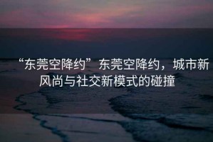 “東莞空降約”東莞空降約，城市新風(fēng)尚與社交新模式的碰撞