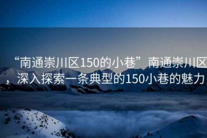 “南通崇川區(qū)150的小巷”南通崇川區(qū)，深入探索一條典型的150小巷的魅力
