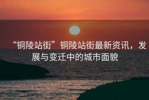 “銅陵站街”銅陵站街最新資訊，發(fā)展與變遷中的城市面貌