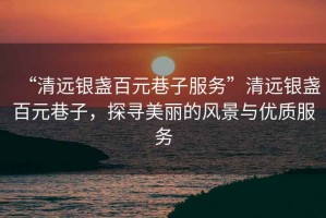 “清遠銀盞百元巷子服務”清遠銀盞百元巷子，探尋美麗的風景與優(yōu)質(zhì)服務