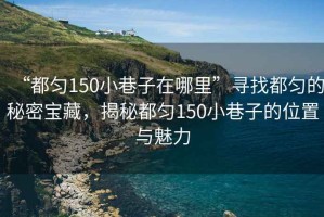 “都勻150小巷子在哪里”尋找都勻的秘密寶藏，揭秘都勻150小巷子的位置與魅力