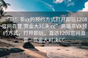 “高端茶vx的預(yù)約方式打開(kāi)即玩1208官網(wǎng)直營(yíng).賞金大對(duì)決.cc”高端茶VX預(yù)約方式，打開(kāi)即玩，直達(dá)1208官網(wǎng)直營(yíng)—賞金大對(duì)決CC