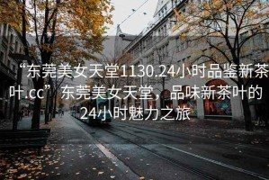 “東莞美女天堂1130.24小時品鑒新茶葉.cc”東莞美女天堂，品味新茶葉的24小時魅力之旅