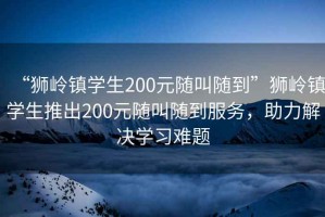 “獅嶺鎮(zhèn)學(xué)生200元隨叫隨到”獅嶺鎮(zhèn)學(xué)生推出200元隨叫隨到服務(wù)，助力解決學(xué)習(xí)難題