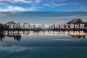 “深圳低端品茶”當(dāng)日新聞文章標(biāo)題，深圳低端品茶，市場(chǎng)現(xiàn)狀與發(fā)展趨勢(shì)