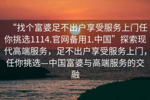 “找個(gè)富婆足不出戶享受服務(wù)上門任你挑選1114.官網(wǎng)備用1.中國(guó)”探索現(xiàn)代高端服務(wù)，足不出戶享受服務(wù)上門，任你挑選—中國(guó)富婆與高端服務(wù)的交融