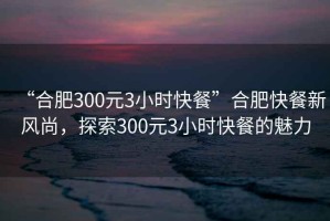“合肥300元3小時(shí)快餐”合肥快餐新風(fēng)尚，探索300元3小時(shí)快餐的魅力