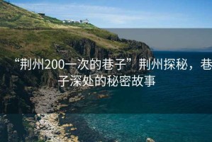 “荊州200一次的巷子”荊州探秘，巷子深處的秘密故事