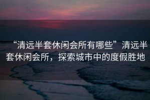 “清遠(yuǎn)半套休閑會(huì)所有哪些”清遠(yuǎn)半套休閑會(huì)所，探索城市中的度假勝地