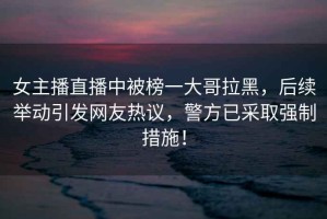 女主播直播中被榜一大哥拉黑，后續(xù)舉動(dòng)引發(fā)網(wǎng)友熱議，警方已采取強(qiáng)制措施！
