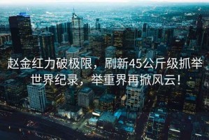 趙金紅力破極限，刷新45公斤級抓舉世界紀(jì)錄，舉重界再掀風(fēng)云！