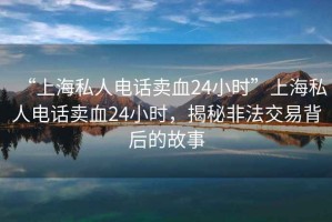 “上海私人電話賣血24小時”上海私人電話賣血24小時，揭秘非法交易背后的故事