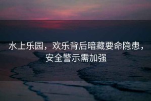 水上樂園，歡樂背后暗藏要命隱患，安全警示需加強(qiáng)