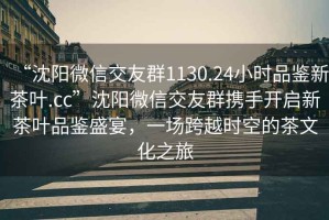 “沈陽微信交友群1130.24小時品鑒新茶葉.cc”沈陽微信交友群攜手開啟新茶葉品鑒盛宴，一場跨越時空的茶文化之旅