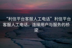 “利信平臺(tái)客服人工電話”利信平臺(tái)客服人工電話，連接用戶與服務(wù)的橋梁
