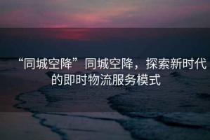 “同城空降”同城空降，探索新時(shí)代的即時(shí)物流服務(wù)模式