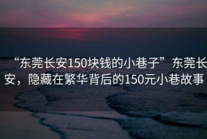 “東莞長安150塊錢的小巷子”東莞長安，隱藏在繁華背后的150元小巷故事