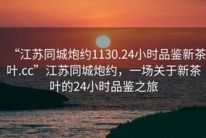 “江蘇同城炮約1130.24小時品鑒新茶葉.cc”江蘇同城炮約，一場關(guān)于新茶葉的24小時品鑒之旅