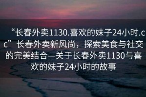 “長春外賣1130.喜歡的妹子24小時.cc”長春外賣新風尚，探索美食與社交的完美結(jié)合—關(guān)于長春外賣1130與喜歡的妹子24小時的故事