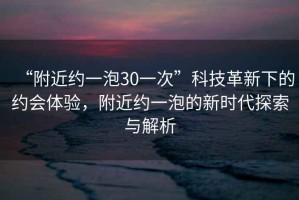 “附近約一泡30一次”科技革新下的約會(huì)體驗(yàn)，附近約一泡的新時(shí)代探索與解析