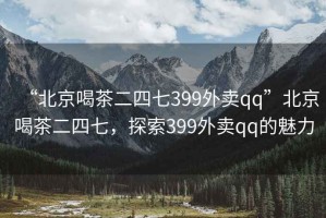 “北京喝茶二四七399外賣(mài)qq”北京喝茶二四七，探索399外賣(mài)qq的魅力