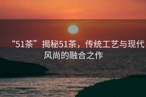 “51茶”揭秘51茶，傳統(tǒng)工藝與現代風尚的融合之作