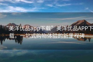 “美洋優(yōu)品app下載”美洋優(yōu)品APP下載，一站式購物體驗(yàn)的新里程碑