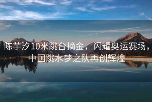 陳芋汐10米跳臺摘金，閃耀奧運(yùn)賽場，中國跳水夢之隊(duì)再創(chuàng)輝煌