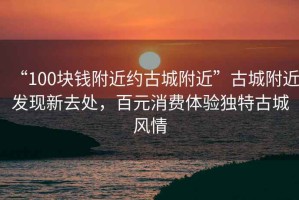 “100塊錢(qián)附近約古城附近”古城附近發(fā)現(xiàn)新去處，百元消費(fèi)體驗(yàn)獨(dú)特古城風(fēng)情