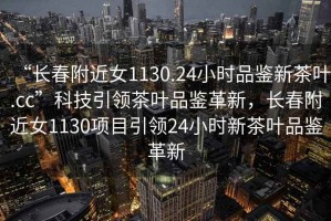 “長(zhǎng)春附近女1130.24小時(shí)品鑒新茶葉.cc”科技引領(lǐng)茶葉品鑒革新，長(zhǎng)春附近女1130項(xiàng)目引領(lǐng)24小時(shí)新茶葉品鑒革新