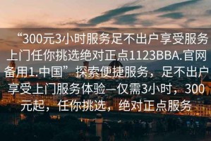 “300元3小時服務足不出戶享受服務上門任你挑選絕對正點1123BBA.官網(wǎng)備用1.中國”探索便捷服務，足不出戶享受上門服務體驗—僅需3小時，300元起，任你挑選，絕對正點服務