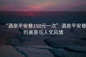 “酒泉平安巷150元一次”酒泉平安巷的美景與人文風(fēng)情