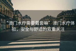 “澳門水療需要戴套嘛”澳門水療體驗(yàn)，安全與舒適的雙重關(guān)注