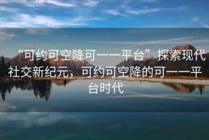 “可約可空降可一一平臺”探索現(xiàn)代社交新紀元，可約可空降的可一一平臺時代