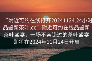 “附近可約在線打開20241124.24小時(shí)品鑒新茶葉.cc”附近可約在線品鑒新茶葉盛宴，一場(chǎng)不容錯(cuò)過的茶葉盛宴即將在2024年11月24日開啟